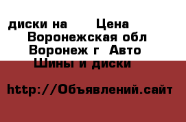 диски на 14 › Цена ­ 8 000 - Воронежская обл., Воронеж г. Авто » Шины и диски   